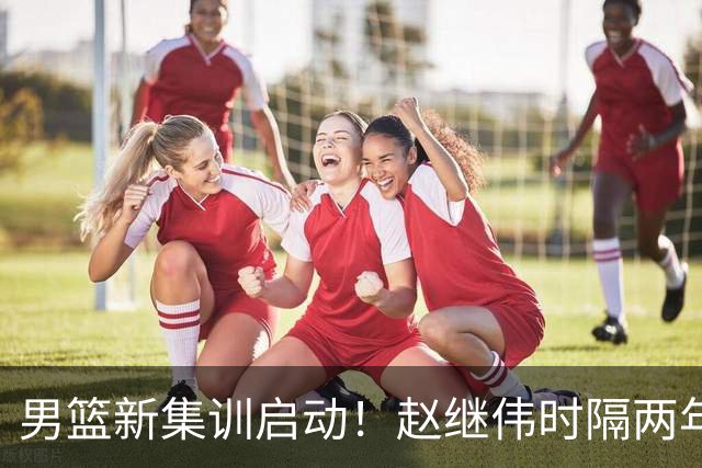 男篮新集训启动！赵继伟时隔两年任队长，全新阵容冲击世预赛两连胜